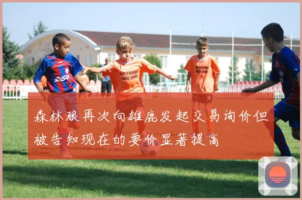 森林狼再次向雄鹿发起交易询价但被告知现在的要价显著提高