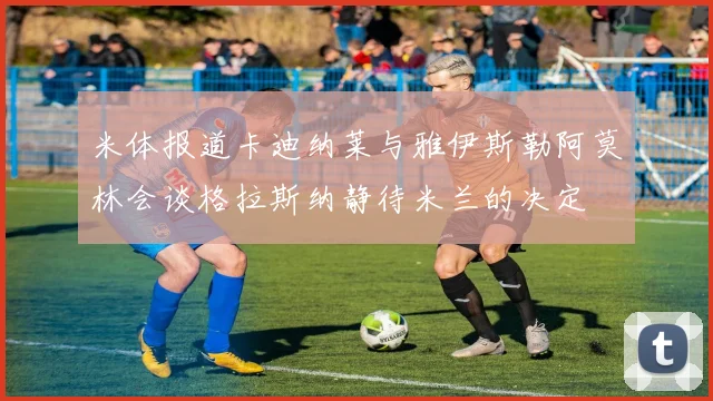 米体报道卡迪纳莱与雅伊斯勒阿莫林会谈格拉斯纳静待米兰的决定