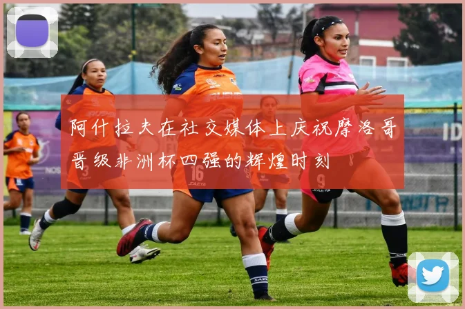 阿什拉夫在社交媒体上庆祝摩洛哥晋级非洲杯四强的辉煌时刻