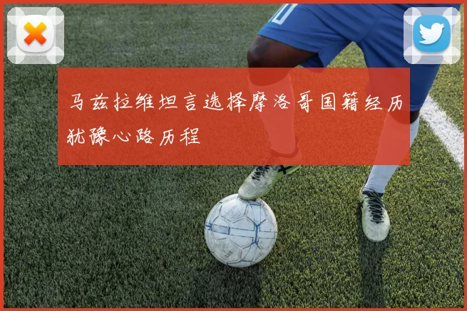 马兹拉维坦言选择摩洛哥国籍经历犹豫心路历程