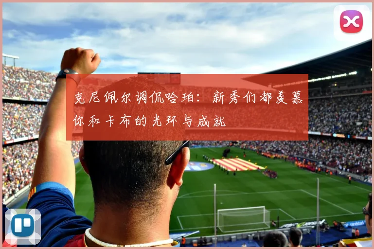 克尼佩尔调侃哈珀：新秀们都羡慕你和卡布的光环与成就