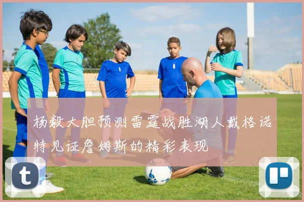 杨毅大胆预测雷霆战胜湖人戴格诺特见证詹姆斯的精彩表现