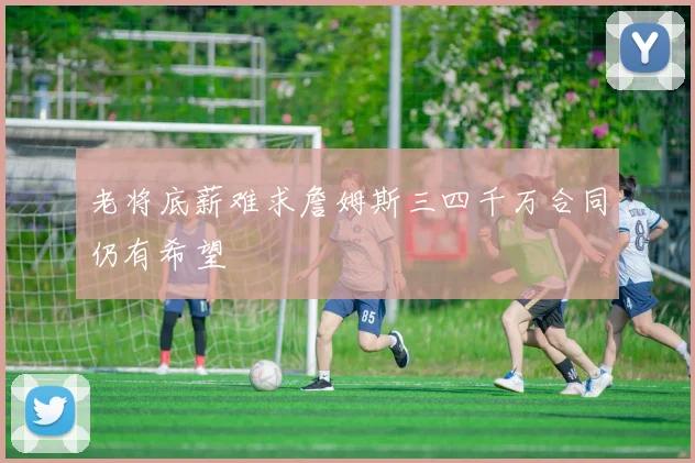 老将底薪难求詹姆斯三四千万合同仍有希望