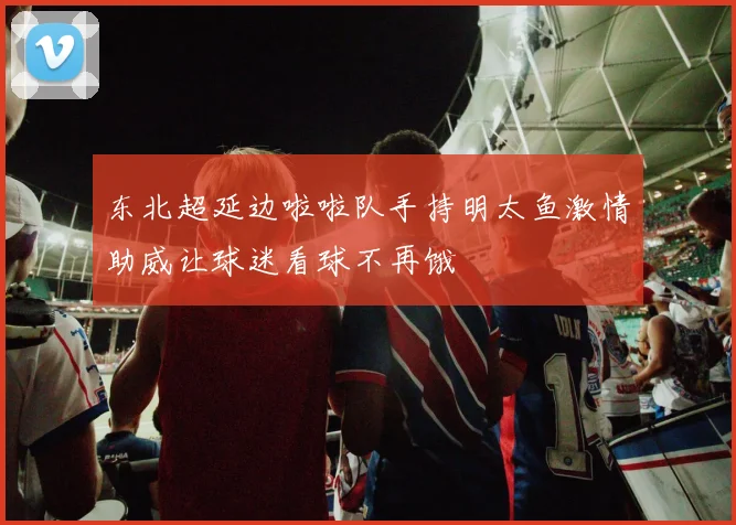 东北超延边啦啦队手持明太鱼激情助威让球迷看球不再饿