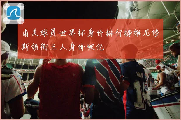 南美球员世界杯身价排行榜维尼修斯领衔三人身价破亿