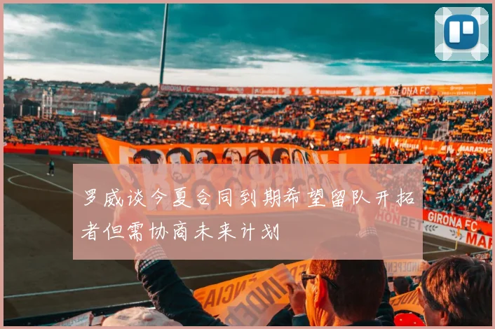 罗威谈今夏合同到期希望留队开拓者但需协商未来计划