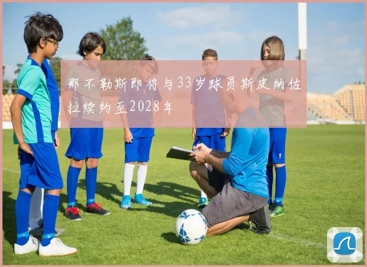 那不勒斯即将与33岁球员斯皮纳佐拉续约至2028年