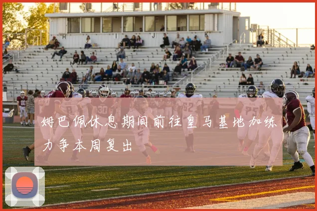 姆巴佩休息期间前往皇马基地加练力争本周复出