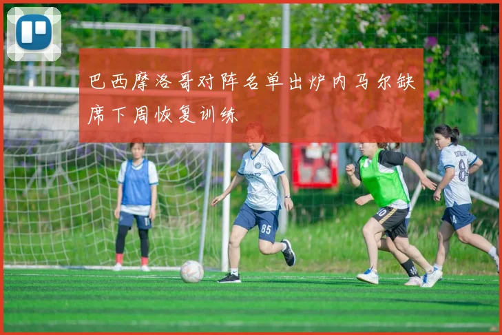 巴西摩洛哥对阵名单出炉内马尔缺席下周恢复训练