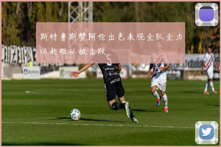 斯特鲁斯赞阿伦出色表现全队全力以赴难以被击败