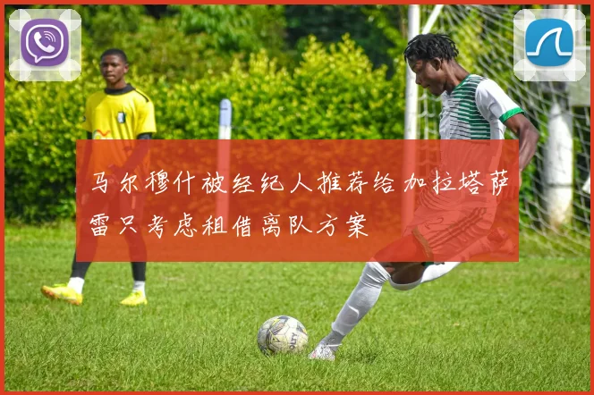 马尔穆什被经纪人推荐给加拉塔萨雷只考虑租借离队方案