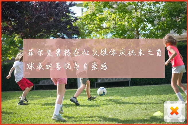 菲尔克鲁格在社交媒体庆祝米兰首球表达喜悦与自豪感