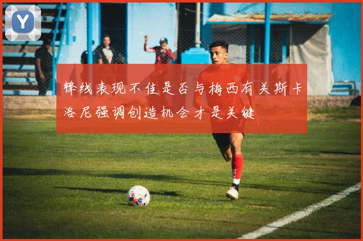 锋线表现不佳是否与梅西有关斯卡洛尼强调创造机会才是关键