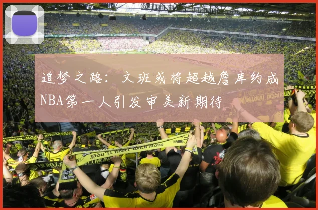 追梦之路：文班或将超越詹库约成NBA第一人引发审美新期待