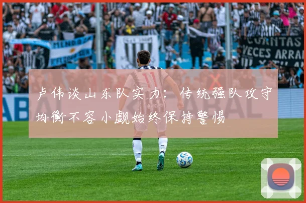卢伟谈山东队实力：传统强队攻守均衡不容小觑始终保持警惕