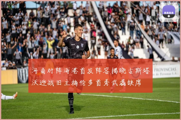 河南对阵海港首发阵容揭晓古斯塔沃迎战旧主梅伦多首秀武磊缺席