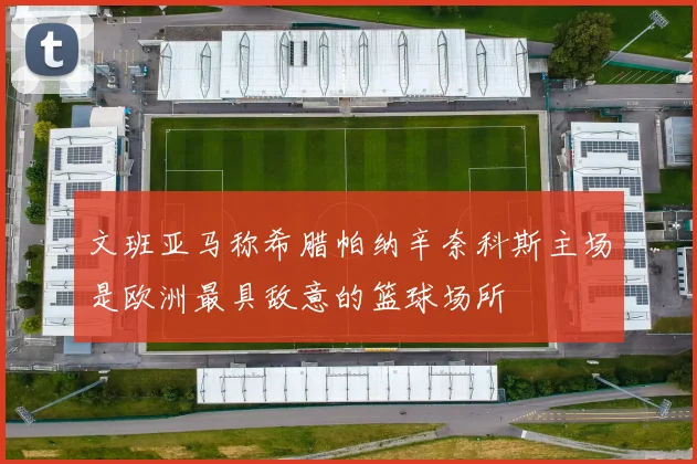 文班亚马称希腊帕纳辛奈科斯主场是欧洲最具敌意的篮球场所