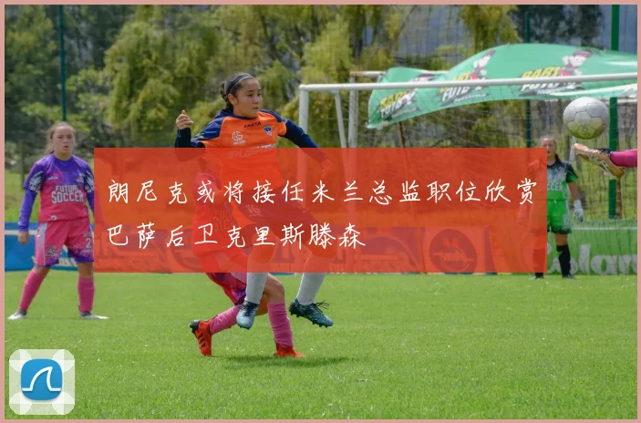 朗尼克或将接任米兰总监职位欣赏巴萨后卫克里斯滕森